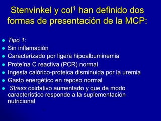 Stenvinkel y col1 han definido dos 
formas de presentación de la MCP: 
 Tipo 1: 
 Sin inflamación 
 Caracterizado por ligera hipoalbuminemia 
 Proteína C reactiva (PCR) normal 
 Ingesta calórico-proteica disminuida por la uremia 
 Gasto energético en reposo normal 
 Stress oxidativo aumentado y que de modo 
característico responde a la suplementación 
nutricional 
 