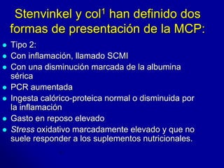 Stenvinkel y col1 han definido dos 
formas de presentación de la MCP: 
 Tipo 2: 
 Con inflamación, llamado SCMI 
 Con una disminución marcada de la albumina 
sérica 
 PCR aumentada 
 Ingesta calórico-proteica normal o disminuida por 
la inflamación 
 Gasto en reposo elevado 
 Stress oxidativo marcadamente elevado y que no 
suele responder a los suplementos nutricionales. 
 