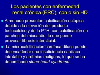 Los pacientes con enfermedad 
renal crónica (ERC), con o sin HD 
 A menudo presentan calcificación ectópica 
debido a la elevación del producto 
fosfocálcico y de la PTH, con calcificación en 
parches del miocardio, lo que puede 
provocar fibrosis intersticial. 
 La microcalcificación cardíaca difusa puede 
desencadenar una insuficiencia cardíaca 
intratable y arritmias malignas, lo que se ha 
denominado stone-heart syndrome. 
 