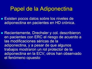 Papel de la Adiponectina 
 Existen pocos datos sobre los niveles de 
adiponectina en pacientes en HD crónica. 
 Recientemente, Drechsler y col. describieron 
en pacientes con ERC el riesgo de acuerdo a 
las modificaciones séricas de la 
adiponectina, y a pesar de que algunos 
trabajos mostraron un rol protector de la 
adiponectina en la ECV, otros han observado 
el fenómeno opuesto. 
 