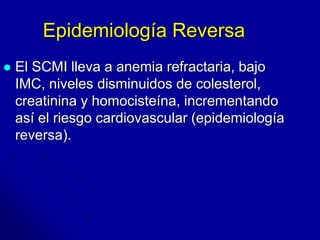 Epidemiología Reversa 
 El SCMI lleva a anemia refractaria, bajo 
IMC, niveles disminuidos de colesterol, 
creatinina y homocisteína, incrementando 
así el riesgo cardiovascular (epidemiología 
reversa). 
 