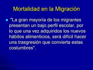 Mortalidad en la Migración 
 "La gran mayoría de los migrantes 
presentan un bajo perfil escolar, por 
lo que una vez adquiridos los nuevos 
hábitos alimenticios, será difícil hacer 
una trasgresión que convierta estas 
costumbres". 
 