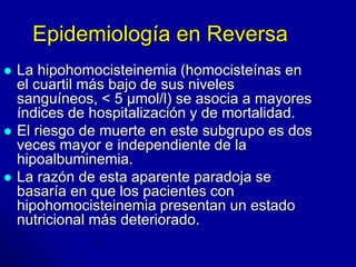 Epidemiología en Reversa 
 La hipohomocisteinemia (homocisteínas en 
el cuartil más bajo de sus niveles 
sanguíneos, < 5 μmol/l) se asocia a mayores 
índices de hospitalización y de mortalidad. 
 El riesgo de muerte en este subgrupo es dos 
veces mayor e independiente de la 
hipoalbuminemia. 
 La razón de esta aparente paradoja se 
basaría en que los pacientes con 
hipohomocisteinemia presentan un estado 
nutricional más deteriorado. 
 
