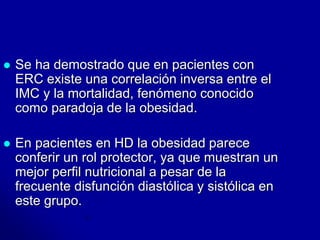  Se ha demostrado que en pacientes con 
ERC existe una correlación inversa entre el 
IMC y la mortalidad, fenómeno conocido 
como paradoja de la obesidad. 
 En pacientes en HD la obesidad parece 
conferir un rol protector, ya que muestran un 
mejor perfil nutricional a pesar de la 
frecuente disfunción diastólica y sistólica en 
este grupo. 
 
