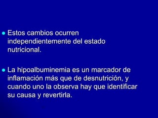  Estos cambios ocurren 
independientemente del estado 
nutricional. 
 La hipoalbuminemia es un marcador de 
inflamación más que de desnutrición, y 
cuando uno la observa hay que identificar 
su causa y revertirla. 
 