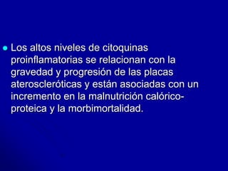  Los altos niveles de citoquinas 
proinflamatorias se relacionan con la 
gravedad y progresión de las placas 
ateroscleróticas y están asociadas con un 
incremento en la malnutrición calórico-proteica 
y la morbimortalidad. 
 
