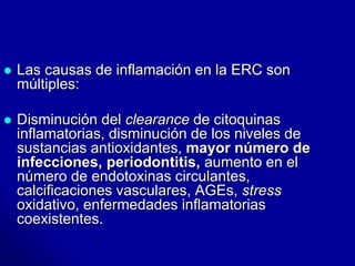  Las causas de inflamación en la ERC son 
múltiples: 
 Disminución del clearance de citoquinas 
inflamatorias, disminución de los niveles de 
sustancias antioxidantes, mayor número de 
infecciones, periodontitis, aumento en el 
número de endotoxinas circulantes, 
calcificaciones vasculares, AGEs, stress 
oxidativo, enfermedades inflamatorias 
coexistentes. 
 