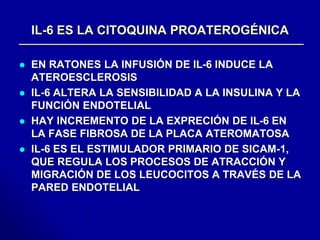 IL-6 ES LA CITOQUINA PROATEROGÉNICA 
 EN RATONES LA INFUSIÓN DE IL-6 INDUCE LA 
ATEROESCLEROSIS 
 IL-6 ALTERA LA SENSIBILIDAD A LA INSULINA Y LA 
FUNCIÓN ENDOTELIAL 
 HAY INCREMENTO DE LA EXPRECIÓN DE IL-6 EN 
LA FASE FIBROSA DE LA PLACA ATEROMATOSA 
 IL-6 ES EL ESTIMULADOR PRIMARIO DE SICAM-1, 
QUE REGULA LOS PROCESOS DE ATRACCIÓN Y 
MIGRACIÓN DE LOS LEUCOCITOS A TRAVÉS DE LA 
PARED ENDOTELIAL 
 