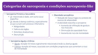 • Sarcopenia Primária x Secundária
• 1ª: relacionada à idade, sem outra causa
específica
• 2ª: devido à doença sistêmica, especialmente
as que cursam com processo inflamatório
• Malignidades
• Falência de órgãos
• Distúrbios disabsortivos
• Desnutrição
Categorias de sarcopenia e condições sarcopenia-like
• Sarcopenia Aguda x Crônica
• Aguda: duração <6 meses e geralmente relacionada à lesão ou doença aguda
• Crônica: duração ≥6 meses, associada com condições progressivas que aumentam o risco
de mortalidade
• Obesidade sarcopênica
• Redução de massa magra no contexto de
excesso de adiposidade
• A obesidade exacerba a sarcopenia
• Aumento de infiltração de gordura
nos músculos
• Diminuição da capacidade física
• Aumento do risco de mortalidade
 
