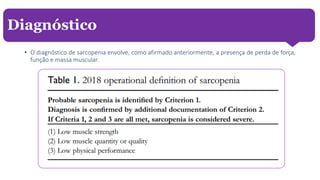 • O diagnóstico de sarcopenia envolve, como afirmado anteriormente, a presença de perda de força,
função e massa muscular.
Diagnóstico
 