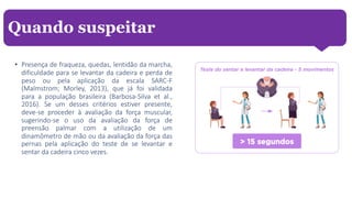 • Presença de fraqueza, quedas, lentidão da marcha,
dificuldade para se levantar da cadeira e perda de
peso ou pela aplicação da escala SARC-F
(Malmstrom; Morley, 2013), que já foi validada
para a população brasileira (Barbosa-Silva et al.,
2016). Se um desses critérios estiver presente,
deve-se proceder à avaliação da força muscular,
sugerindo-se o uso da avaliação da força de
preensão palmar com a utilização de um
dinamômetro de mão ou da avaliação da força das
pernas pela aplicação do teste de se levantar e
sentar da cadeira cinco vezes.
Quando suspeitar
 