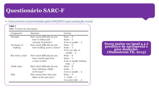 • Instrumento recomendado pela EWGSOP2 para avaliação inicial
Questionário SARC-F
Score maior ou igual a 4 é
preditivo de sarcopenia e
pior desfecho.
(Malmstrom TK, 2013)
 