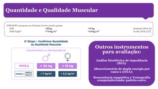 Quantidade e qualidade muscular
Quantidade e Qualidade Muscular
Outros instrumentos
para avaliação:
Análise bioelétrica de impedância
(BIA);
Absorciometria de dupla energia por
raios-x (DXA);
Ressonância magnética e Tomografia
computadorizada: padrão-ouro;
 