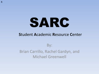 SARC By:  Brian Carrillo, Rachel Gardyn, and Michael Greenwell  R Student Academic Resource Center  