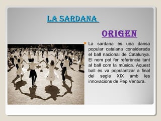 LA SARDANA

ORIGEN


La sardana és una dansa
popular catalana considerada
el ball nacional de Catalunya.
El nom pot fer referència tant
al ball com la música. Aquest
ball és va popularitzar a final
del segle XIX amb les
innovacions de Pep Ventura.

 