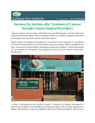 Sardana Eye Institute offer Treatment of Cataract
through Cataract Surgical Procedures
A timely executive cataract surgery could effectively treat different types of cataract in the most
efficient and effective manner. Since its inception, Sardana eye institute is engaged and involved
in offering best eye care services at the most effective prices.
People should visit celebrated and reputed eye care institute for the treatment of eye problems
and cataract through advanced Lasik laser surgery and cataract surgery. Backed and supported by
years of experience and knowledge of this domain, Sardana Eye Institute is valued and esteemed
eye care institutes for the purpose of providing best in class eye care services at the pocket-
friendly prices.
A doctor of the reputed eye care institute is quoted, “At Sardana Eye Institute, the treatment of
Keratoconus Treatment is done through latest surgical procedures such as corneal collagen cross-
linking with riboflavin, corneal ring implants & microwave Thermo keratoplasty. Known for its
 