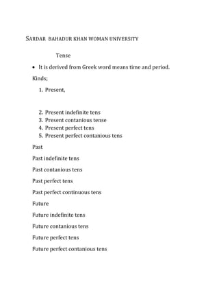 SARDAR BAHADUR KHAN WOMAN UNIVERSITY

             Tense

    It is derived from Greek word means time and period.
  Kinds;
    1. Present,


    2.   Present indefinite tens
    3.   Present contanious tense
    4.   Present perfect tens
    5.   Present perfect contanious tens
  Past
  Past indefinite tens
  Past contanious tens
  Past perfect tens
  Past perfect continuous tens
  Future
  Future indefinite tens
  Future contanious tens
  Future perfect tens
  Future perfect contanious tens
 