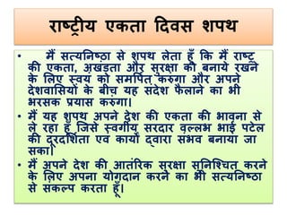 राष्ट्रीय एकिा ददवस शपथ 
• मैं सत्यतनष्ट्ठा से शपथ लेिा ह ूँ कक मैं राष्ट्र 
की एकिा, अखंडिा और सुरक्षा को बनाये रखने 
के ललए स्वयं को समर्पलि करंगा और अपने 
देशवालसयों के बीि यह संदेश फैलाने का भी 
भरसक प्रयास करंगा। 
• मैं यह शपथ अपने देश की एकिा की भावना से 
ले रहा ह ूँ जजसे स्वगीय सरदार वल्लभ भाई पटेल 
की द रदलशलिा एवं कायों द्वारा संभव बनाया जा 
सका। 
• मैं अपने देश की आिंररक सुरक्षा सुतनजचिि करने 
के ललए अपना योगदान करने का भी सत्यतनष्ट्ठा 
से संकल्प करिा ह ूँ। 
 