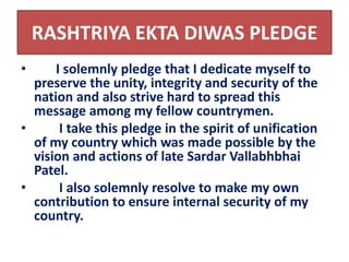 RASHTRIYA EKTA DIWAS PLEDGE 
• I solemnly pledge that I dedicate myself to 
preserve the unity, integrity and security of the 
nation and also strive hard to spread this 
message among my fellow countrymen. 
• I take this pledge in the spirit of unification 
of my country which was made possible by the 
vision and actions of late Sardar Vallabhbhai 
Patel. 
• I also solemnly resolve to make my own 
contribution to ensure internal security of my 
country. 
 