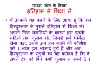 सरदार पटेल के विचार 
इतिहास से शिक्षा लें 
• मैं आपको यह कहने के शलए आया ह ं कक हम 
हहन्दुस्िान के पुराने इतिहास से शिक्षा लें 
अपनी जिन गलतियों के कारण हम इिनी 
सहदयों िक गुलाम रहे, जिनसे हमें िशमिंदा 
होना पडा, उनसे अब हम बचने की कोशिि 
करें आि हम आिाद हुये हैं और अब 
हहन्दुस्िान के सुपुत्रों का यह कितव्य है कक िे 
अपने देि को किर कभी गुलाम न बनने दें 
 