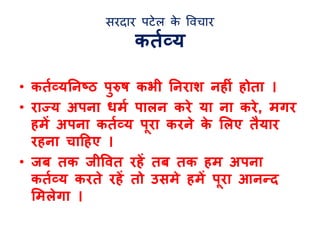 सरदार पटेल के विचार 
किलव्य 
• किलव्यतनष्ट्ठ पुरष कभी तनराश नहीं होिा । 
• राज्य अपना धमल पालन करे या ना करे, मगर 
हमें अपना किलव्य प रा करने के ललए िैयार 
रहना िादहए । 
• जब िक जीर्वि रहें िब िक हम अपना 
किलव्य करिे रहें िो उसमे हमें प रा आनन्द 
लमलेगा । 
 