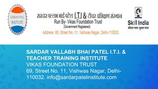 SARDAR VALLABH BHAI PATEL I.T.I. &
TEACHER TRAINING INSTITUTE
VIKAS FOUNDATION TRUST
69, Street No. 11, Vishwas Nagar, Delhi-
110032. info@sardarpatelinstitute.com
 