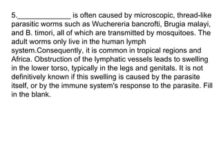 5._____________ is often caused by microscopic, thread-like parasitic worms such as Wuchereria bancrofti, Brugia malayi, and B. timori, all of which are transmitted by mosquitoes. The adult worms only live in the human lymph system.Consequently, it is common in tropical regions and Africa. Obstruction of the lymphatic vessels leads to swelling in the lower torso, typically in the legs and genitals. It is not definitively known if this swelling is caused by the parasite itself, or by the immune system's response to the parasite. Fill in the blank. 