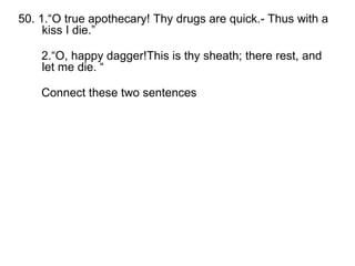 50. 1.“O true apothecary! Thy drugs are quick.- Thus with a kiss I die.” 2.“O, happy dagger!This is thy sheath; there rest, and let me die. “ Connect these two sentences  