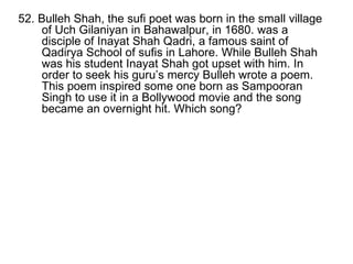 52. Bulleh Shah, the sufi poet was born in the small village of Uch Gilaniyan in Bahawalpur, in 1680. was a disciple of Inayat Shah Qadri, a famous saint of Qadirya School of sufis in Lahore. While Bulleh Shah was his student Inayat Shah got upset with him. In order to seek his guru’s mercy Bulleh wrote a poem. This poem inspired some one born as Sampooran Singh to use it in a Bollywood movie and the song became an overnight hit. Which song? 