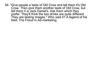 54. “Give people a taste of Old Crow and tell them it's Old Crow. Then give them another taste of Old Crow, but tell them it is Jack Daniel's. Ask them which they prefer. They'll think the two drinks are quite different. They are tasting images." Who said it? A legend of his field. The Freud in Ad-marketing. 