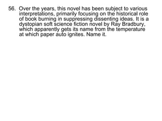 56.  Over the years, this novel has been subject to various interpretations, primarily focusing on the historical role of book burning in suppressing dissenting ideas. It is a dystopian soft science fiction novel by Ray Bradbury, which apparently gets its name from the temperature at which paper auto ignites. Name it. 