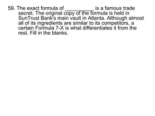 59. The exact formula of __________ is a famous trade secret. The original copy of the formula is held in SunTrust Bank's main vault in Atlanta. Although almost all of its ingredients are similar to its competitors, a certain Formula 7-X is what differentiates it from the rest. Fill in the blanks. 