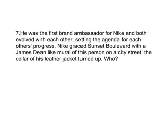 7.He was the first brand ambassador for Nike and both evolved with each other, setting the agenda for each others' progress. Nike graced Sunset Boulevard with a James Dean like mural of this person on a city street, the collar of his leather jacket turned up. Who?  
