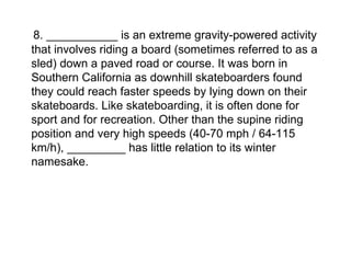 8. ___________ is an extreme gravity-powered activity that involves riding a board (sometimes referred to as a sled) down a paved road or course. It was born in Southern California as downhill skateboarders found they could reach faster speeds by lying down on their skateboards. Like skateboarding, it is often done for sport and for recreation. Other than the supine riding position and very high speeds (40-70 mph / 64-115 km/h), _________ has little relation to its winter namesake. 