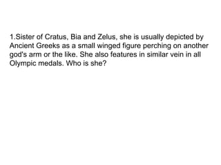 1.Sister of Cratus, Bia and Zelus, she is usually depicted by Ancient Greeks as a small winged figure perching on another god's arm or the like. She also features in similar vein in all Olympic medals. Who is she? 