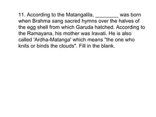 11. According to the Matangalila, ________ was born when Brahma sang sacred hymns over the halves of the egg shell from which Garuda hatched. According to the Ramayana, his mother was Iravati. He is also called 'Ardha-Matanga' which means "the one who knits or binds the clouds". Fill in the blank. 