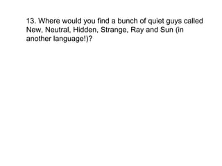 13. Where would you find a bunch of quiet guys called New, Neutral, Hidden, Strange, Ray and Sun (in another language!)?  