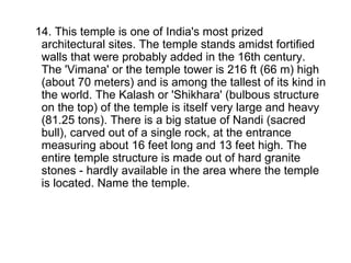 14. This temple is one of India's most prized architectural sites. The temple stands amidst fortified walls that were probably added in the 16th century. The 'Vimana' or the temple tower is 216 ft (66 m) high (about 70 meters) and is among the tallest of its kind in the world. The Kalash or 'Shikhara' (bulbous structure on the top) of the temple is itself very large and heavy (81.25 tons). There is a big statue of Nandi (sacred bull), carved out of a single rock, at the entrance measuring about 16 feet long and 13 feet high. The entire temple structure is made out of hard granite stones - hardly available in the area where the temple is located. Name the temple. 