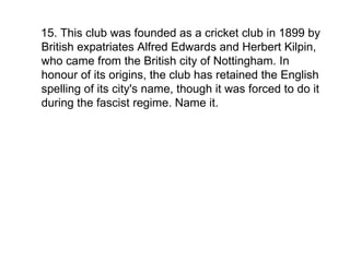 15. This club was founded as a cricket club in 1899 by British expatriates Alfred Edwards and Herbert Kilpin, who came from the British city of Nottingham. In honour of its origins, the club has retained the English spelling of its city's name, though it was forced to do it during the fascist regime. Name it. 