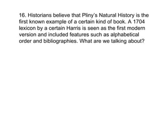 16. Historians believe that Pliny’s Natural History is the first known example of a certain kind of book. A 1704 lexicon by a certain Harris is seen as the first modern version and included features such as alphabetical order and bibliographies. What are we talking about?  