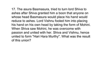 17. The asura Basmasura, tried to turn lord Shiva to ashes after Shiva granted him a boon that anyone on whose head Basmasura would place his hand would reduce to ashes. Lord Vishnu fooled him into placing his hand on his own head by taking the form of Mohini. When Shiva saw Mohini, he was overcome with passion and united with her. Shiva and Vishnu, hence united to form "Hari Hara Murthy". What was the result of this union? 
