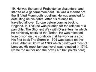 19. He was the son of Prebsyterian dissenters, and started as a general merchant. He was a member of the ill fated Monmouth rebellion. He was arrested for defaulting on his debts. After his release he travelled all over Europe before coming back to England. In 1703 he was pilloried for the release of a pamphlet The Shortest Way with Dissenters, in which he ruthlessly satirized the Tories. He was released from prison on the condition that he work as a spy. His first book The Storm in 1704 was based on the Great Atlantic Storm of 1703 which destroyed most of London. His most famous novel was released in 1719. Name the author and the novel( No half points here)  