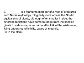 2._________ is a fearsome member of a race of creatures from Norse mythology. Originally more or less the Nordic equivalents of giants, although often smaller in size, the different depictions have come to range from the fiendish giants to a devious, more human-like folk of the wilderness, living underground in hills, caves or mounds.  Fill in the blank. 