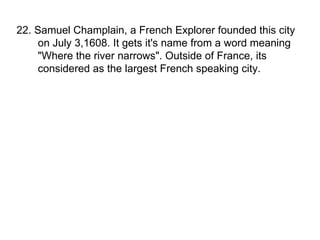 22. Samuel Champlain, a French Explorer founded this city on July 3,1608. It gets it's name from a word meaning "Where the river narrows". Outside of France, its considered as the largest French speaking city. 