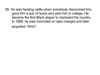 28. He was herding cattle when somebody discovered him, gave him a pair of boots and sent him to college. He became the first Black player to represent his country. In 1999, he was convicted on rape charges and later acquitted. Who?   