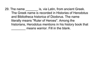 29. The name _______ is, via Latin, from ancient Greek. The Greek name is recorded in Histories of Herodotus and Bibliotheca historica of Diodorus. The name literally means "Ruler of Heroes". Among the historians, Herodotus mentions in his history book that ________ means warrior. Fill in the blank. 