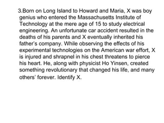 3.Born on Long Island to Howard and Maria, X was boy genius who entered the Massachusetts Institute of  Technology at the mere age of 15 to study electrical engineering. An unfortunate car accident resulted in the deaths of his parents and X eventually inherited his father’s company. While observing the effects of his experimental technologies on the American war effort, X is injured and shrapnel in his chest threatens to pierce his heart. He, along with physicist Ho Yinsen, created something revolutionary that changed his life, and many others’ forever. Identify X.   