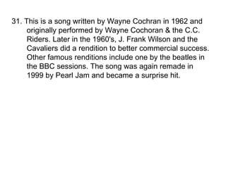 31. This is a song written by Wayne Cochran in 1962 and originally performed by Wayne Cochoran & the C.C. Riders. Later in the 1960's, J. Frank Wilson and the Cavaliers did a rendition to better commercial success. Other famous renditions include one by the beatles in the BBC sessions. The song was again remade in 1999 by Pearl Jam and became a surprise hit.  