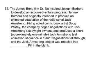 32. The James Bond film Dr. No inspired Joseph Barbera to develop an action-adventure program. Hanna-Barbera had originally intended to produce an animated adaptation of the radio serial Jack Armstrong. Hiring noted comic book artist Doug Wildey, the company began negotiations with Jack Armstrong's copyright owners, and produced a short (approximately one-minute) Jack Armstrong test animation sequence in 1962. Negotiations fell through, and the Jack Armstrong project was retooled into _________. Fill in the blank. 