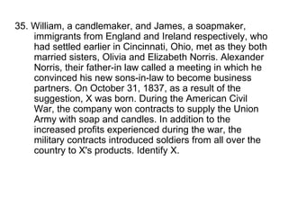 35. William, a candlemaker, and James, a soapmaker, immigrants from England and Ireland respectively, who had settled earlier in Cincinnati, Ohio, met as they both married sisters, Olivia and Elizabeth Norris. Alexander Norris, their father-in law called a meeting in which he convinced his new sons-in-law to become business partners. On October 31, 1837, as a result of the suggestion, X was born. During the American Civil War, the company won contracts to supply the Union Army with soap and candles. In addition to the increased profits experienced during the war, the military contracts introduced soldiers from all over the country to X's products. Identify X. 